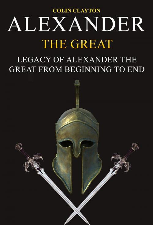 Cover of the book Alexander the Great: Legacy of Alexander the Great From Beginning To End by Colin Clayton, Colin Clayton