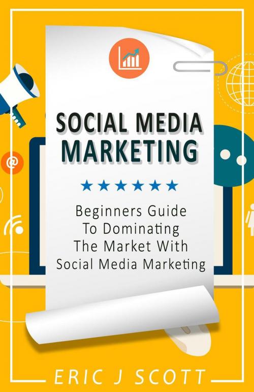 Cover of the book Social Media Marketing: A Beginner’s Guide to Dominating the Market with Social Media Marketing by Eric J Scott, Eric J Scott