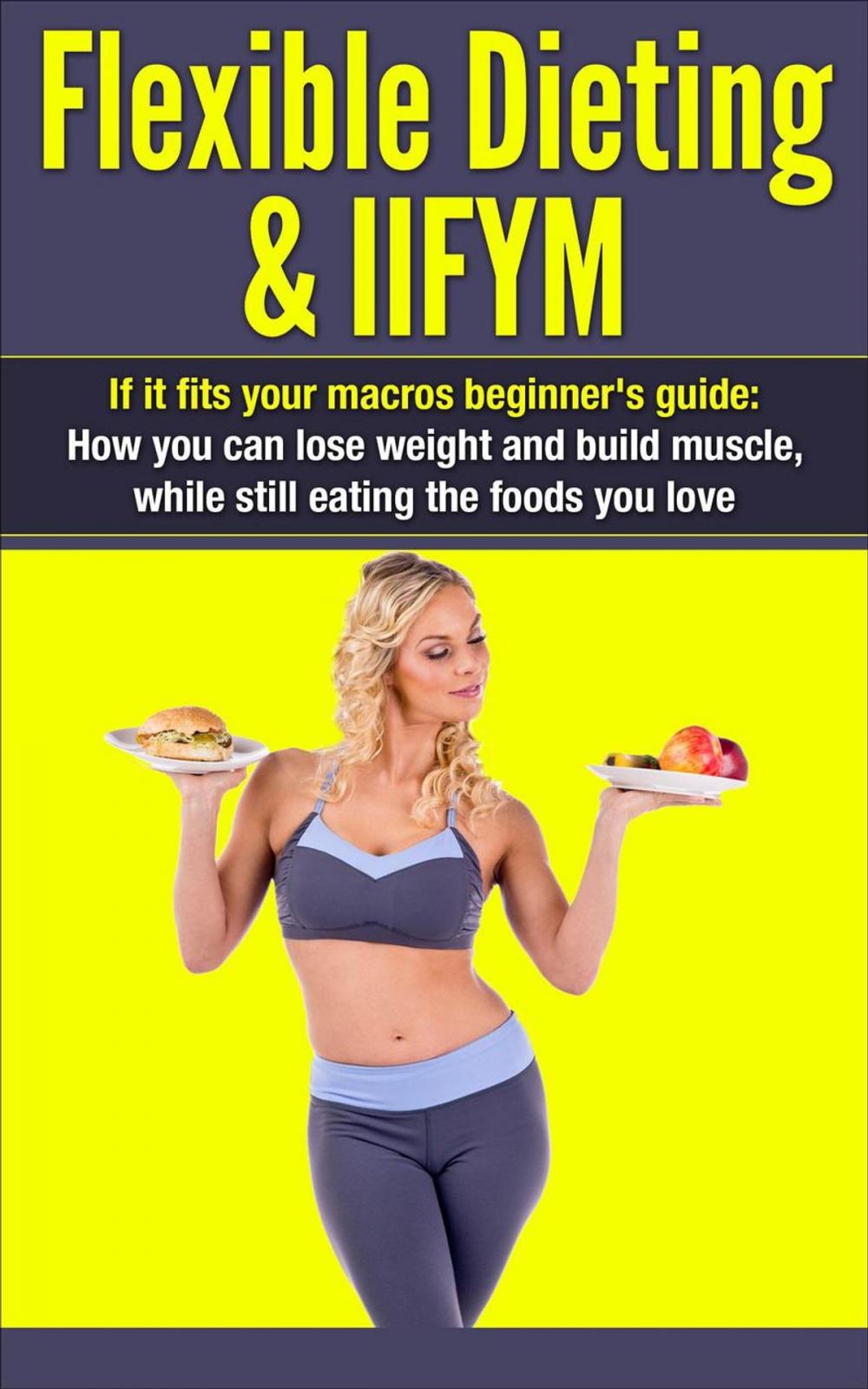 Big bigCover of Flexible Dieting & IIFYM: If It Fits Your Macros Beginner's Guide: How You Can Lose Weight and Build Muscle, While Still Eating The Foods You Love