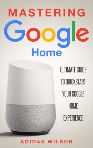 Cover of the book Mastering Google Home - Ultimate Guide To Quickstart Your Google Home Experience by Adidas Wilson