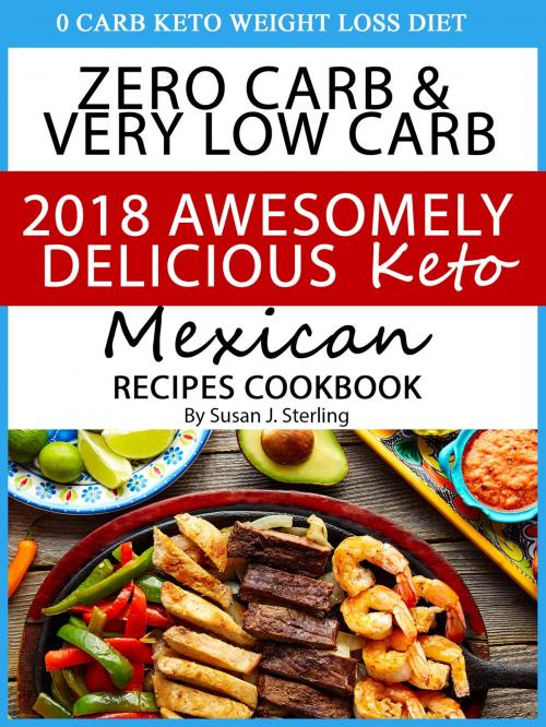 Cover of the book 0 Carb Keto Weight Loss Diet Zero Carb & Very Low Carb 2018 Awesomely Delicious Keto Mexican Recipes Cookbook by Susan J. Sterling, Susan J. Sterling
