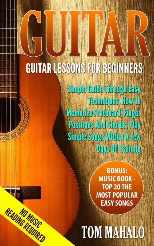 Cover of the book GUITAR:Guitar Lessons For Beginners, Simple Guide Through Easy Techniques, How To Memorize Fretboard, Finger Positions, And Chords, Play Simple Songs Within A Few Days Of Training by Tom Mahalo, Tom Mahalo