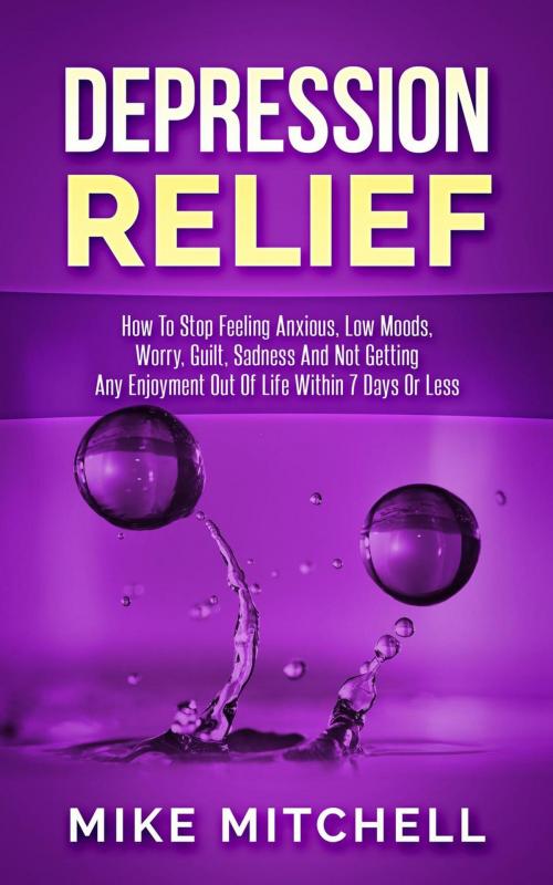 Cover of the book Depression Relief How To Stop Feeling Anxious, Low Moods, Worry, Guilt, Sadness And Not Getting Any Enjoyment Out Of Life Within 7 Days Or Less by Mike Mitchell, Mike Mitchell