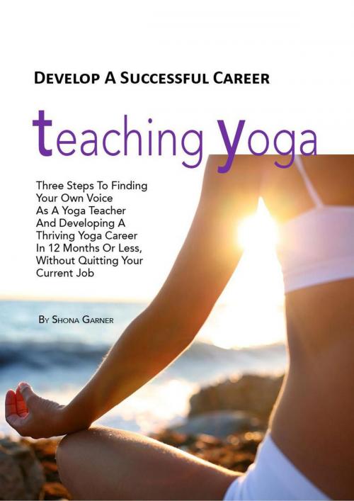 Cover of the book Develop a Successful Career Teaching Yoga: Three Steps to Finding Your own Voice as a Yoga Teacher and Developing a Thriving Yoga Career in 12 Months or Less Without Quitting Your Current Job by Shona Garner, Shona Garner