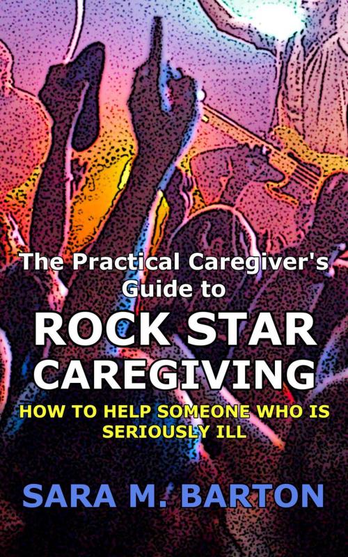 Cover of the book The Practical Caregiver's Guide to Rock Star Caregiving: How to Help Someone Who Is Seriously Ill by Sara Barton, Sara Barton