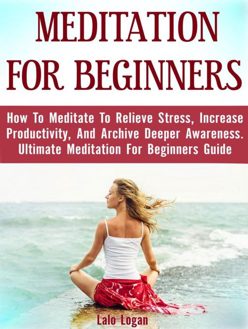 Cover of the book Meditation For Beginners: How To Meditate To Relieve Stress, Increase Productivity, And Archive Deeper Awareness. Ultimate Meditation For Beginners Guide by Lalo Logan, Publishing 4U
