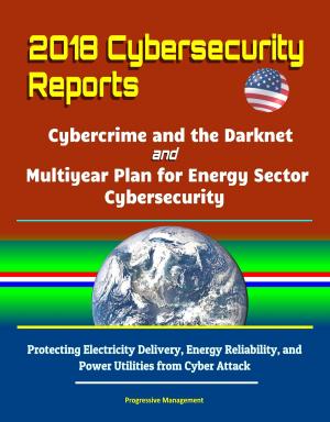Cover of the book 2018 Cybersecurity Reports: Cybercrime and the Darknet, and Multiyear Plan for Energy Sector Cybersecurity - Protecting Electricity Delivery, Energy Reliability, and Power Utilities from Cyber Attack by Progressive Management
