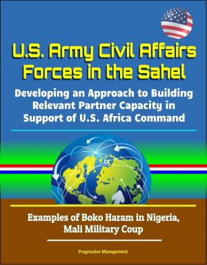 Cover of the book U.S. Army Civil Affairs Forces in the Sahel: Developing an Approach to Building Relevant Partner Capacity in Support of U.S. Africa Command - Examples of Boko Haram in Nigeria, Mali Military Coup by Progressive Management