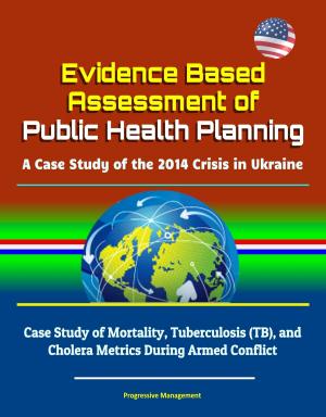 Cover of the book Evidence Based Assessment of Public Health Planning: A Case Study of the 2014 Crisis in Ukraine - Case Study of Mortality, Tuberculosis (TB), and Cholera Metrics During Armed Conflict by Progressive Management