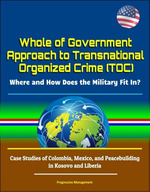 Cover of the book Whole of Government Approach to Transnational Organized Crime (TOC): Where and How Does the Military Fit In? Case Studies of Colombia, Mexico, and Peacebuilding in Kosovo and Liberia by Progressive Management