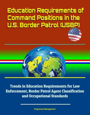 Cover of the book Education Requirements of Command Positions in the U.S. Border Patrol (USBP) - Trends in Education Requirements for Law Enforcement, Border Patrol Agent Classification and Occupational Standards by Progressive Management