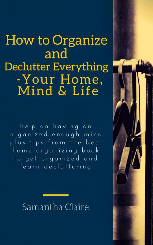 Cover of the book How to Organize and Declutter Everything-- Your Home, Mind & Life by Samantha Claire, JNR