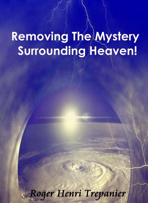 Cover of the book Removing The Mystery Surrounding Heaven! by Roger Henri Trepanier, Roger Henri Trepanier