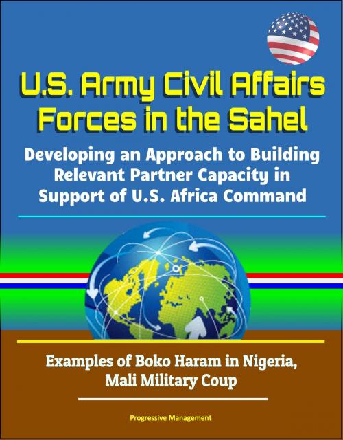 Cover of the book U.S. Army Civil Affairs Forces in the Sahel: Developing an Approach to Building Relevant Partner Capacity in Support of U.S. Africa Command - Examples of Boko Haram in Nigeria, Mali Military Coup by Progressive Management, Progressive Management