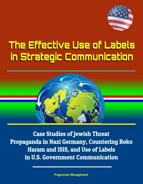 Cover of the book The Effective Use of Labels in Strategic Communication: Case Studies of Jewish Threat Propaganda in Nazi Germany, Countering Boko Haram and ISIS, and Use of Labels in U.S. Government Communication by Progressive Management, Progressive Management