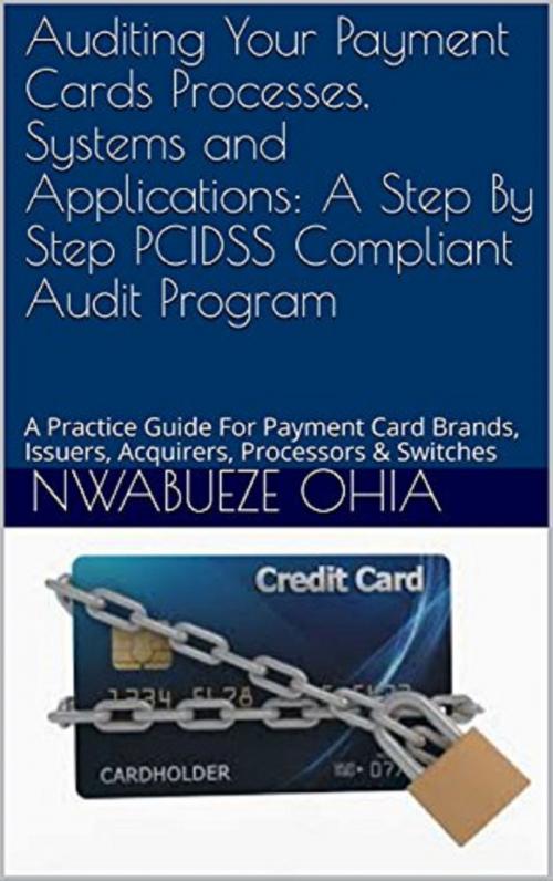 Cover of the book Auditing your Payment Cards Processes, Systems and Applications: A Step By Step PCIDSS Compliant Audit Program (A Practical Guide for Payment Card Brand, Issuers, Acquirers, Processors and Switches) by Nwabueze Ohia, Nwabueze Ohia