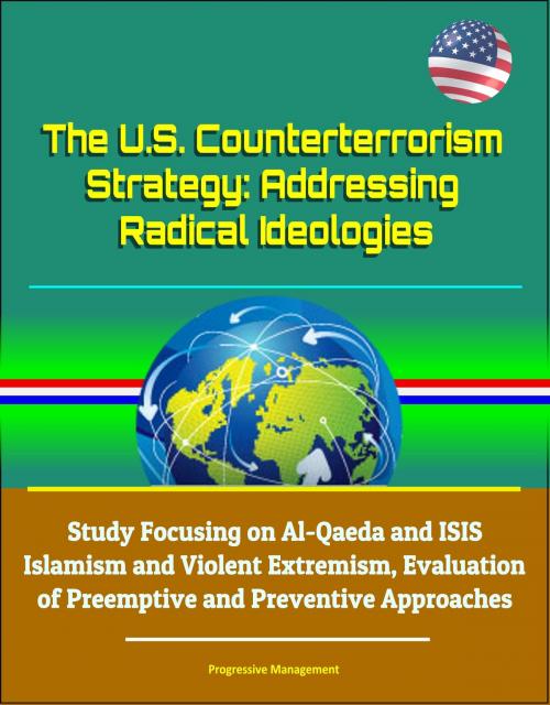 Cover of the book The U.S. Counterterrorism Strategy: Addressing Radical Ideologies - Study Focusing on Al-Qaeda and ISIS Islamism and Violent Extremism, Evaluation of Preemptive and Preventive Approaches by Progressive Management, Progressive Management
