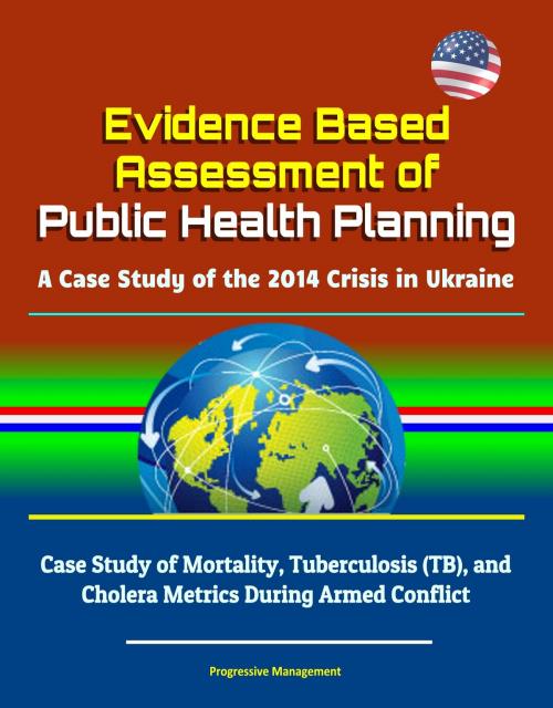 Cover of the book Evidence Based Assessment of Public Health Planning: A Case Study of the 2014 Crisis in Ukraine - Case Study of Mortality, Tuberculosis (TB), and Cholera Metrics During Armed Conflict by Progressive Management, Progressive Management