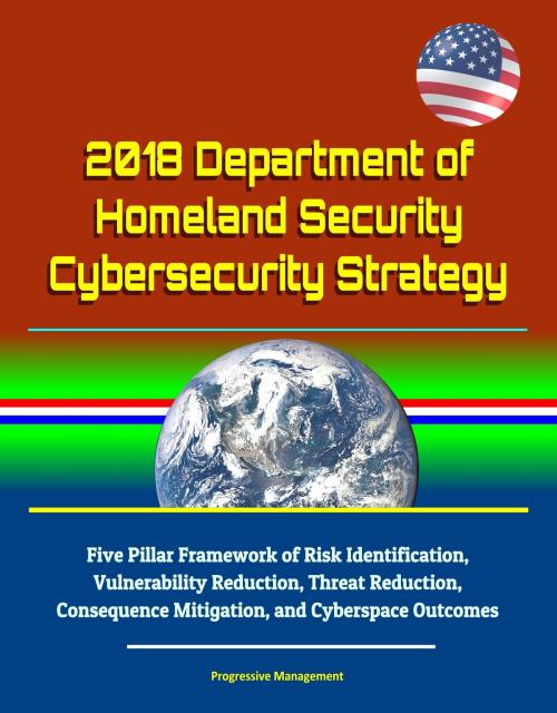 Cover of the book 2018 Department of Homeland Security Cybersecurity Strategy: Five Pillar Framework of Risk Identification, Vulnerability Reduction, Threat Reduction, Consequence Mitigation, and Cyberspace Outcomes by Progressive Management, Progressive Management