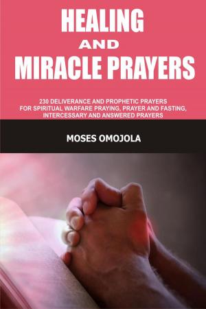 Cover of the book Healing And Miracle Prayers: 230 Deliverance And Prophetic Prayers For Spiritual Warfare Praying, Prayer And Fasting, Intercessory And Answered Prayers by Moses Omojola