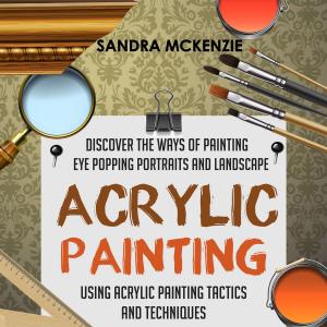 Cover of Acrylic Painting: Discover The Ways Of Painting Eye Popping Portraits And Landscape Using Acrylic Painting Tactics And Techniques