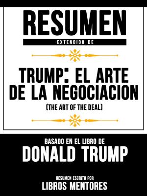 Cover of the book Resumen Extendido De Trump: El Arte De La Negociación (The Art Of The Deal) Basado En El Libro De Donald Trump by Libros Mentores, Libros Mentores