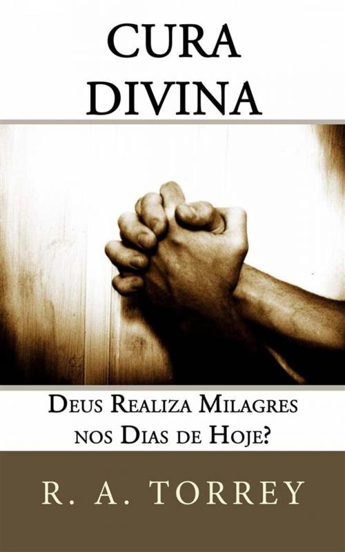 Cover of the book Cura Divina: Deus Realiza Milagres Nos Dias De Hoje? by R. A. Torrey, CrossReach Publications
