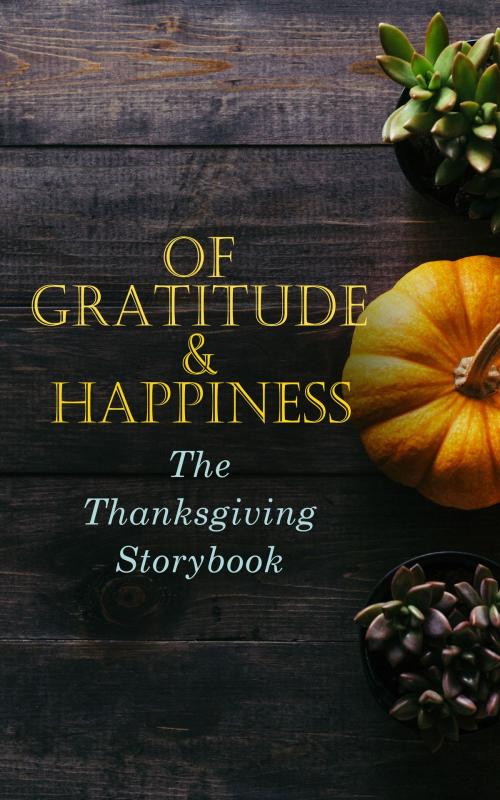 Cover of the book Of Gratitude & Happiness - The Thanksgiving Storybook by Harriet Beecher Stowe, George Eliot, O. Henry, Charlotte Perkins Gilman, Nathaniel Hawthorne, Louisa May Alcott, Lucy Maud Montgomery, Eleanor H. Porter, Susan Coolidge, Andrew Lang, Eugene Field, Alfred Gatty, Edward Everett Hale, Alfred Henry Lewis, Nora Perry, Mary Jane Holmes, Sarah Orne Jewett, Ida Hamilton Munsell, Amy Ella Blanchard, Cornelius Mathews, Horatio Alger, C. A. Stephens, Rose Terry Cooke, Isabel Gordon Curtis, Olive Thorne Miller, H. R. Schoolcraft, Hezekiah Butterworth, Pauline Shackleford Colyar, Edna Payson Brett, Annie Hamilton Donnell, Alice Wheildon, Fannie Wilder Brown, e-artnow