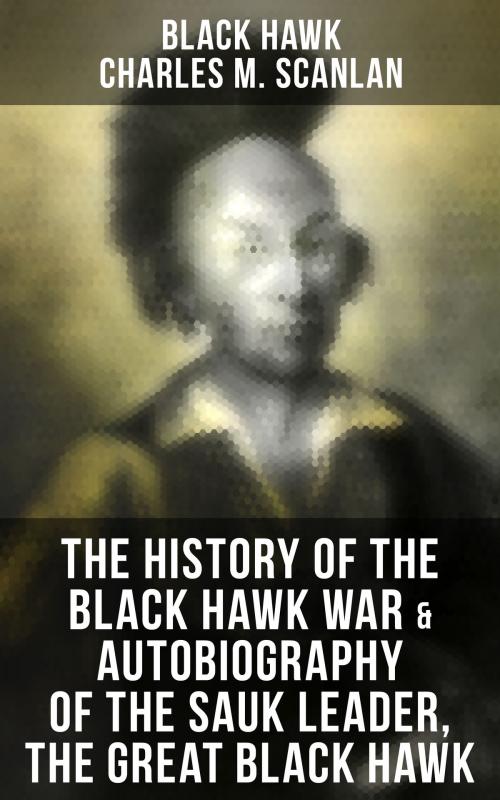 Cover of the book The History of the Black Hawk War & Autobiography of the Sauk Leader, the Great Black Hawk by Black Hawk, Charles M. Scanlan, Musaicum Books