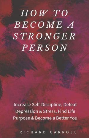 Cover of the book How to Become a Stronger Person: Increase Self-Discipline, Defeat Depression & Stress, Find Life Purpose & Become a Better You by Richard Carroll