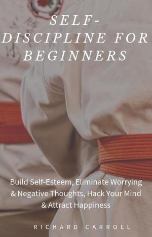Cover of the book Self-Discipline For Beginners: Build Self-Esteem, Eliminate Worrying & Negative Thoughts, Hack Your Mind & Attract Happiness by Richard Carroll