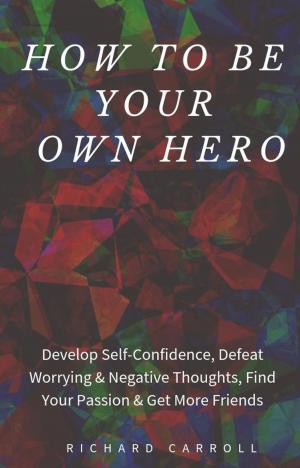 Cover of the book How to Be Your Own Hero: Develop Self-Confidence, Defeat Worrying & Negative Thoughts, Find Your Passion & Get More Friends by Richard Carroll