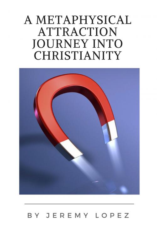 Cover of the book A Metaphysical Attraction Journey Into Christianity by Jeremy Lopez, Jeremy Lopez