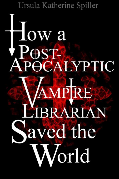 Cover of the book How a Post-Apocalyptic Vampire Librarian Saved the World by Ursula Katherine Spiller, Ursula Katherine Spiller