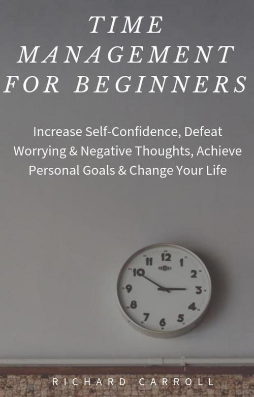 Cover of the book Time Management For Beginners: Increase Self-Confidence, Defeat Worrying & Negative Thoughts, Achieve Personal Goals & Change Your Life by Richard Carroll, Richard Carroll