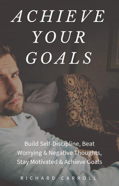 Cover of the book Achieve Your Goals: Build Self-Discipline, Beat Worrying & Negative Thoughts, Stay Motivated & Achieve Goals by Richard Carroll, Richard Carroll