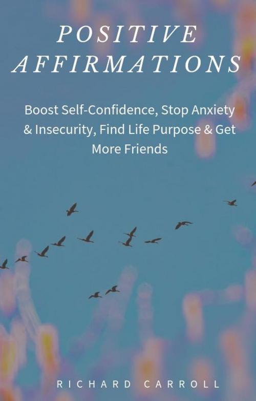 Cover of the book Positive Affirmations: Boost Self-Confidence, Stop Anxiety & Insecurity, Find Life Purpose & Get More Friends by Richard Carroll, Richard Carroll