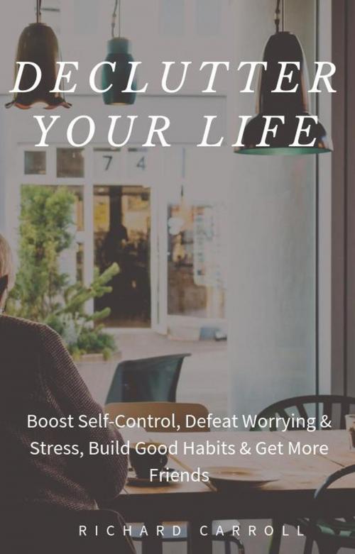 Cover of the book Declutter Your Life: Boost Self-Control, Defeat Worrying & Stress, Build Good Habits & Get More Friends by Richard Carroll, Richard Carroll