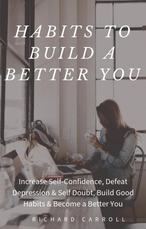 Cover of the book Habits To Build a Better You: Increase Self-Confidence, Defeat Depression & Self Doubt, Build Good Habits & Become a Better You by Richard Carroll, Richard Carroll