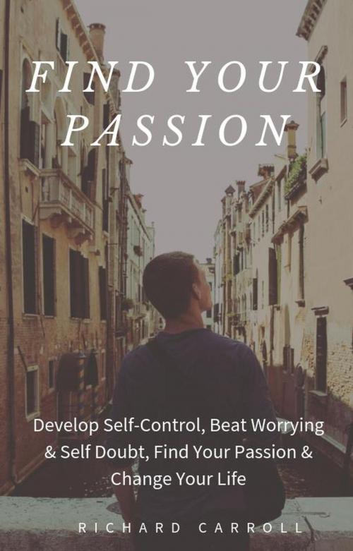 Cover of the book Find Your Passion: Develop Self-Control, Beat Worrying & Self Doubt, Find Your Passion & Change Your Life by Richard Carroll, Richard Carroll
