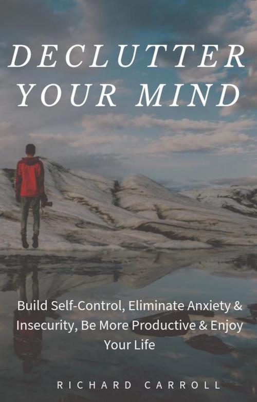Cover of the book Declutter Your Mind: Build Self-Control, Eliminate Anxiety & Insecurity, Be More Productive & Enjoy Your Life by Richard Carroll, Richard Carroll