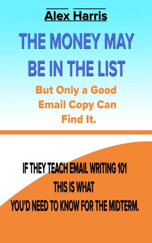 Cover of the book The Money May Be In The List. But Only A Good Email Copy Can Find It -- If They Teach Email Writing 101, This Is What You’d Need To Know For The Midterm. by Alex Harris, PublishDrive