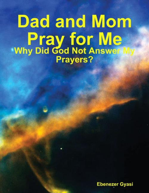 Cover of the book Dad and Mom Pray for Me: Why Did God Not Answer My Prayers? by Ebenezer Gyasi, Lulu.com