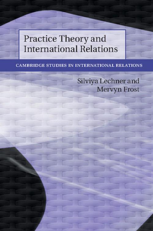 Cover of the book Practice Theory and International Relations by Silviya Lechner, Mervyn Frost, Cambridge University Press