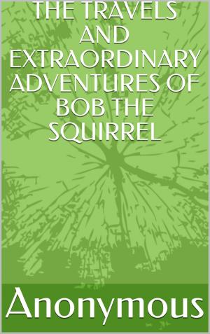 Cover of the book The Travels And Extraordinary Adventures Of Bob The Squirrel by Anonymous