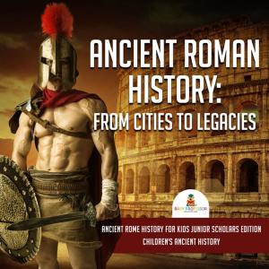 Cover of Ancient Roman History : From Cities to Legacies | Ancient Rome History for Kids Junior Scholars Edition | Children's Ancient History