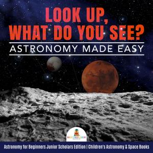 Cover of the book Look Up, What Do You See? Astronomy Made Easy | Astronomy for Beginners Junior Scholars Edition | Children's Astronomy & Space Books by Razzy White