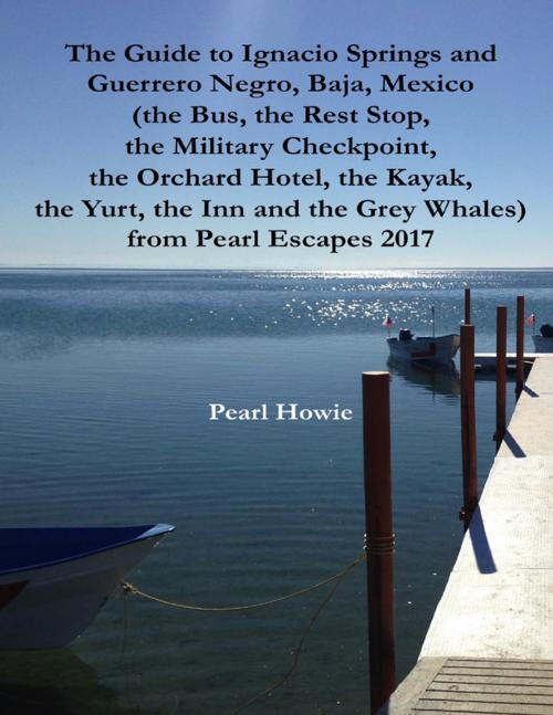 Cover of the book The Guide to Ignacio Springs and Guerrero Negro, Baja, Mexico (the Bus, the Rest Stop, the Military Checkpoint, the Orchard Hotel, the Kayak, the Yurt, the Inn and the Grey Whales) from Pearl Escapes 2017 by Pearl Howie, Lulu.com
