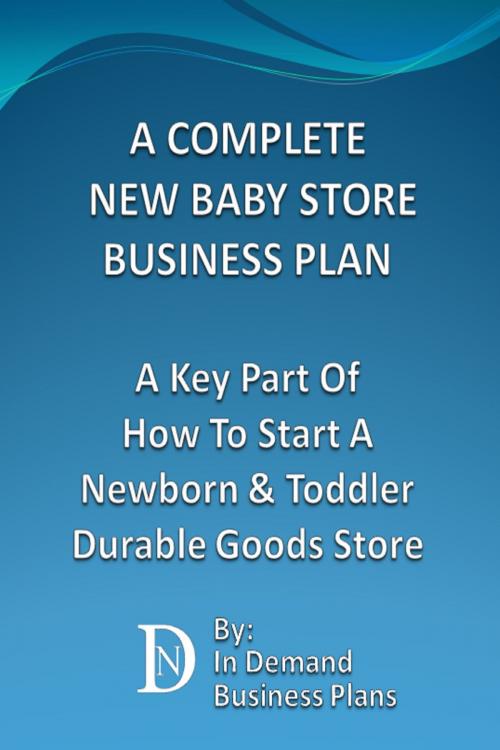 Cover of the book A Complete New Baby Store Business Plan: A Key Part Of How To Start A Newborn & Toddler Durable Goods Store by In Demand Business Plans, In Demand Business Plans
