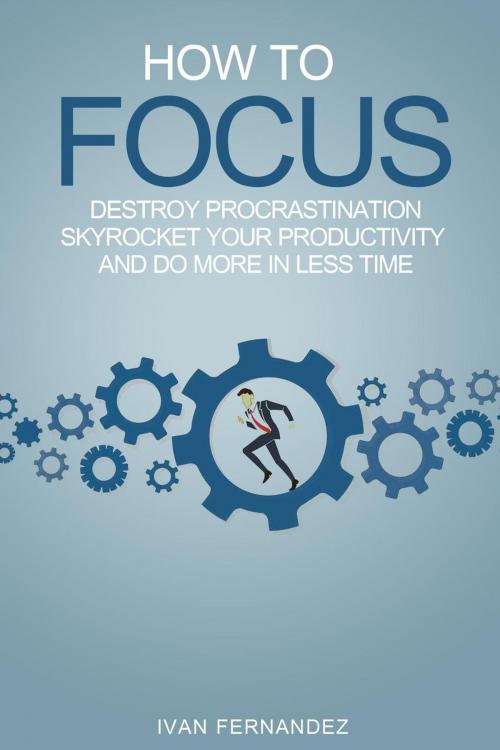 Cover of the book How to Focus: Destroy Procrastination, Skyrocket Your Productivity and Do More in Less Time by Ivan Fernandez, Ivan Fernandez